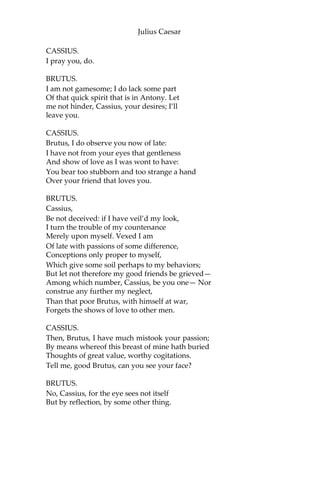 Julius Caesar
CASCA.
Bid every noise be still.—Peace yet again!
[Music ceases.]
CAESAR.
Who is it in the press that calls on me?
I hear a tongue, shriller than all the music, Cry
“Caesar”! Speak, Caesar is turn’d to hear.
SOOTHSAYER.
Beware the Ides of March.
CAESAR.
What man is that?
BRUTUS.
A soothsayer bids you beware the Ides of March.
CAESAR.
Set him before me; let me see his face.
CASSIUS.
Fellow, come from the throng; look upon Caesar.
CAESAR.
What say’st thou to me now? Speak once again.
SOOTHSAYER.
Beware the Ides of March.
CAESAR.
He is a dreamer; let us leave him. Pass.
[Sennet. Exeunt all but BRUTUS and CASSIUS.]
CASSIUS.
Will you go see the order of the course?
BRUTUS.
Not I.
 