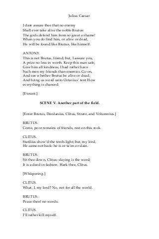 Julius Caesar
I dare assure thee that no enemy
Shall ever take alive the noble Brutus:
The gods defend him from so great a shame!
When you do find him, or alive or dead,
He will be found like Brutus, like himself.
ANTONY.
This is not Brutus, friend; but, I assure you,
A prize no less in worth. Keep this man safe,
Give him all kindness; I had rather have
Such men my friends than enemies. Go on,
And see whether Brutus be alive or dead;
And bring us word unto Octavius’ tent How
everything is chanced.
[Exeunt.]
SCENE V. Another part of the field.
[Enter Brutus, Dardanius, Clitus, Strato, and Volumnius.]
BRUTUS.
Come, poor remains of friends, rest on this rock.
CLITUS.
Statilius show’d the torch-light; but, my lord,
He came not back: he is or ta’en or slain.
BRUTUS.
Sit thee down, Clitus: slaying is the word;
It is a deed in fashion. Hark thee, Clitus.
[Whispering.]
CLITUS.
What, I, my lord? No, not for all the world.
BRUTUS.
Peace then! no words.
CLITUS.
I’ll rather kill myself.
 