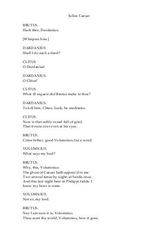 Julius Caesar
BRUTUS.
Hark thee, Dardanius.
[Whispers him.]
DARDANIUS.
Shall I do such a deed?
CLITUS.
O Dardanius!
DARDANIUS.
O Clitus!
CLITUS.
What ill request did Brutus make to thee?
DARDANIUS.
To kill him, Clitus. Look, he meditates.
CLITUS.
Now is that noble vessel full of grief,
That it runs over even at his eyes.
BRUTUS.
Come hither, good Volumnius; list a word.
VOLUMNIUS.
What says my lord?
BRUTUS.
Why, this, Volumnius:
The ghost of Caesar hath appear’d to me
Two several times by night; at Sardis once,
And this last night here in Philippi fields: I
know my hour is come.
VOLUMNIUS.
Not so, my lord.
BRUTUS.
Nay I am sure it is, Volumnius.
Thou seest the world, Volumnius, how it goes;
 