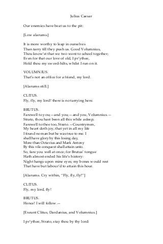 Julius Caesar
Our enemies have beat us to the pit:
[Low alarums.]
It is more worthy to leap in ourselves
Than tarry till they push us. Good Volumnius,
Thou know’st that we two went to school together;
Even for that our love of old, I pr’ythee,
Hold thou my sword-hilts, whilst I run on it.
VOLUMNIUS.
That’s not an office for a friend, my lord.
[Alarums still.]
CLITUS.
Fly, fly, my lord! there is no tarrying here.
BRUTUS.
Farewell to you;—and you;—and you, Volumnius.—
Strato, thou hast been all this while asleep;
Farewell to thee too, Strato.—Countrymen,
My heart doth joy, that yet in all my life
I found no man but he was true to me. I
shall have glory by this losing day,
More than Octavius and Mark Antony
By this vile conquest shall attain unto.
So, fare you well at once; for Brutus’ tongue
Hath almost ended his life’s history:
Night hangs upon mine eyes; my bones would rest
That have but labour’d to attain this hour.
[Alarums. Cry within, “Fly, fly, fly!”]
CLITUS.
Fly, my lord, fly!
BRUTUS.
Hence! I will follow.—
[Exeunt Clitus, Dardanius, and Volumnius.]
I pr’ythee, Strato, stay thou by thy lord:
 