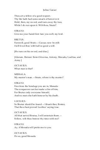 Julius Caesar
Thou art a fellow of a good respect;
Thy life hath had some smack of honor in it:
Hold, then, my sword, and turn away thy face,
While I do run upon it. Wilt thou, Strato?
STRATO.
Give me your hand first: fare you well, my lord.
BRUTUS.
Farewell, good Strato.—Caesar, now be still:
I kill’d not thee with half so good a will.
[He runs on his sword, and dies.]
[Alarum. Retreat. Enter Octavius, Antony, Messala, Lucilius, and
Army.]
OCTAVIUS.
What man is that?
MESSALA.
My master’s man.—Strato, where is thy master?
STRATO.
Free from the bondage you are in, Messala:
The conquerors can but make a fire of him;
For Brutus only overcame himself,
And no man else hath honour by his death.
LUCILIUS.
So Brutus should be found.—I thank thee, Brutus,
That thou hast proved Lucilius’ saying true.
OCTAVIUS.
All that served Brutus, I will entertain them.—
Fellow, wilt thou bestow thy time with me?
STRATO.
Ay, if Messala will prefer me to you.
OCTAVIUS.
Do so, good Messala.
 