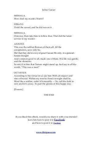 Julius Caesar
MESSALA.
How died my master, Strato?
STRATO.
I held the sword, and he did run on it.
MESSALA.
Octavius, then take him to follow thee, That did the latest
service to my master.
ANTONY.
This was the noblest Roman of them all: All the
conspirators, save only he,
Did that they did in envy of great Caesar; He only, in a general-
honest thought
And common good to all, made one of them. His life was gentle;
and the elements
So mix’d in him that Nature might stand up And say to all the
world, “This was a man!”
OCTAVIUS.
According to his virtue let us use him With all respect and
rites of burial. Within my tent his bones to-night shall lie,
Most like a soldier, order’d honorably.— So, call the field to
rest; and let’s away, To part the glories of this happy day.
[Exeunt.]
THE END
If you liked this eBook, would you share it with your friends?
Just click here to post it to Facebook
and here to post it to Twitter
www.libripass.com
 