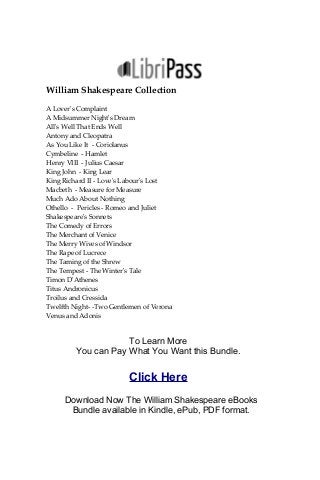 William Shakespeare Collection
A Lover's Complaint
A Midsummer Night's Dream
All's Well That Ends Well
Antony and Cleopatra
As You Like It - Coriolanus
Cymbeline - Hamlet
Henry VIII - Julius Caesar
King John - King Lear
King Richard II - Love's Labour's Lost
Macbeth - Measure for Measure
Much Ado About Nothing
Othello - Pericles - Romeo and Juliet
Shakespeare's Sonnets
The Comedy of Errors
The Merchant of Venice
The Merry Wives of Windsor
The Rape of Lucrece
The Taming of the Shrew
The Tempest - The Winter's Tale
Timon D'Athenes
Titus Andronicus
Troilus and Cressida
Twelfth Night- -Two Gentlemen of Verona
Venus and Adonis
To Learn More
You can Pay What You Want this Bundle.
Click Here
Download Now The William Shakespeare eBooks
Bundle available in Kindle, ePub, PDF format.
 