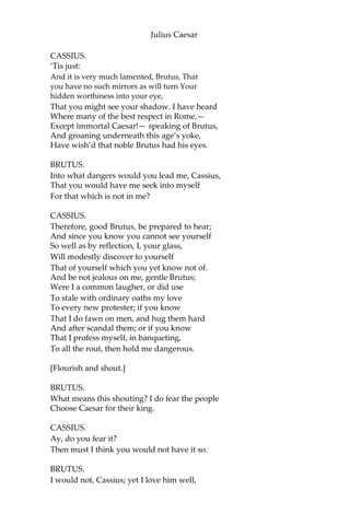 Julius Caesar
CASSIUS.
I pray you, do.
BRUTUS.
I am not gamesome; I do lack some part
Of that quick spirit that is in Antony. Let
me not hinder, Cassius, your desires; I’ll
leave you.
CASSIUS.
Brutus, I do observe you now of late:
I have not from your eyes that gentleness
And show of love as I was wont to have:
You bear too stubborn and too strange a hand
Over your friend that loves you.
BRUTUS.
Cassius,
Be not deceived: if I have veil’d my look,
I turn the trouble of my countenance
Merely upon myself. Vexed I am
Of late with passions of some difference,
Conceptions only proper to myself,
Which give some soil perhaps to my behaviors;
But let not therefore my good friends be grieved—
Among which number, Cassius, be you one— Nor
construe any further my neglect,
Than that poor Brutus, with himself at war,
Forgets the shows of love to other men.
CASSIUS.
Then, Brutus, I have much mistook your passion;
By means whereof this breast of mine hath buried
Thoughts of great value, worthy cogitations.
Tell me, good Brutus, can you see your face?
BRUTUS.
No, Cassius, for the eye sees not itself
But by reflection, by some other thing.
 