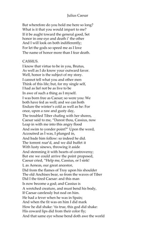 Julius Caesar
CASSIUS.
‘Tis just:
And it is very much lamented, Brutus, That
you have no such mirrors as will turn Your
hidden worthiness into your eye,
That you might see your shadow. I have heard
Where many of the best respect in Rome,—
Except immortal Caesar!— speaking of Brutus,
And groaning underneath this age’s yoke,
Have wish’d that noble Brutus had his eyes.
BRUTUS.
Into what dangers would you lead me, Cassius,
That you would have me seek into myself
For that which is not in me?
CASSIUS.
Therefore, good Brutus, be prepared to hear;
And since you know you cannot see yourself
So well as by reflection, I, your glass,
Will modestly discover to yourself
That of yourself which you yet know not of.
And be not jealous on me, gentle Brutus;
Were I a common laugher, or did use
To stale with ordinary oaths my love
To every new protester; if you know
That I do fawn on men, and hug them hard
And after scandal them; or if you know
That I profess myself, in banqueting,
To all the rout, then hold me dangerous.
[Flourish and shout.]
BRUTUS.
What means this shouting? I do fear the people
Choose Caesar for their king.
CASSIUS.
Ay, do you fear it?
Then must I think you would not have it so.
BRUTUS.
I would not, Cassius; yet I love him well,
 
