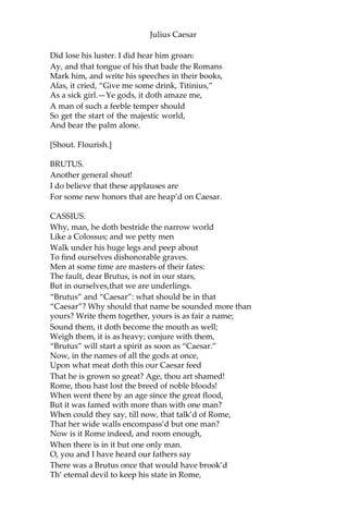 Julius Caesar
But wherefore do you hold me here so long?
What is it that you would impart to me?
If it be aught toward the general good, Set
honor in one eye and death i’ the other
And I will look on both indifferently;
For let the gods so speed me as I love
The name of honor more than I fear death.
CASSIUS.
I know that virtue to be in you, Brutus,
As well as I do know your outward favor.
Well, honor is the subject of my story.
I cannot tell what you and other men
Think of this life; but, for my single self,
I had as lief not be as live to be
In awe of such a thing as I myself.
I was born free as Caesar; so were you: We
both have fed as well; and we can both
Endure the winter’s cold as well as he: For
once, upon a raw and gusty day,
The troubled Tiber chafing with her shores,
Caesar said to me, “Darest thou, Cassius, now
Leap in with me into this angry flood
And swim to yonder point?” Upon the word,
Accoutred as I was, I plunged in,
And bade him follow: so indeed he did.
The torrent roar’d, and we did buffet it
With lusty sinews, throwing it aside
And stemming it with hearts of controversy;
But ere we could arrive the point proposed,
Caesar cried, “Help me, Cassius, or I sink!
I, as Aeneas, our great ancestor,
Did from the flames of Troy upon his shoulder
The old Anchises bear, so from the waves of Tiber
Did I the tired Caesar: and this man
Is now become a god; and Cassius is
A wretched creature, and must bend his body,
If Caesar carelessly but nod on him.
He had a fever when he was in Spain;
And when the fit was on him I did mark
How he did shake: ‘tis true, this god did shake:
His coward lips did from their color fly;
And that same eye whose bend doth awe the world
 