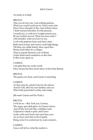 Julius Caesar
Did lose his luster. I did hear him groan:
Ay, and that tongue of his that bade the Romans
Mark him, and write his speeches in their books,
Alas, it cried, “Give me some drink, Titinius,”
As a sick girl.—Ye gods, it doth amaze me,
A man of such a feeble temper should
So get the start of the majestic world,
And bear the palm alone.
[Shout. Flourish.]
BRUTUS.
Another general shout!
I do believe that these applauses are
For some new honors that are heap’d on Caesar.
CASSIUS.
Why, man, he doth bestride the narrow world
Like a Colossus; and we petty men
Walk under his huge legs and peep about
To find ourselves dishonorable graves.
Men at some time are masters of their fates:
The fault, dear Brutus, is not in our stars,
But in ourselves,that we are underlings.
“Brutus” and “Caesar”: what should be in that
“Caesar”? Why should that name be sounded more than
yours? Write them together, yours is as fair a name;
Sound them, it doth become the mouth as well;
Weigh them, it is as heavy; conjure with them,
“Brutus” will start a spirit as soon as “Caesar.”
Now, in the names of all the gods at once,
Upon what meat doth this our Caesar feed
That he is grown so great? Age, thou art shamed!
Rome, thou hast lost the breed of noble bloods!
When went there by an age since the great flood,
But it was famed with more than with one man?
When could they say, till now, that talk’d of Rome,
That her wide walls encompass’d but one man?
Now is it Rome indeed, and room enough,
When there is in it but one only man.
O, you and I have heard our fathers say
There was a Brutus once that would have brook’d
Th’ eternal devil to keep his state in Rome,
 