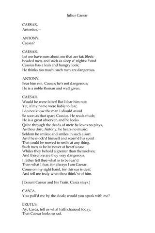 Julius Caesar
As easily as a king!
BRUTUS.
That you do love me, I am nothing jealous;
What you would work me to, I have some aim:
How I have thought of this, and of these times,
I shall recount hereafter; for this present,
I would not, so with love I might entreat you,
Be any further moved. What you have said, I
will consider; what you have to say,
I will with patience hear; and find a time
Both meet to hear and answer such high things.
Till then, my noble friend, chew upon this:
Brutus had rather be a villager
Than to repute himself a son of Rome
Under these hard conditions as this time
Is like to lay upon us.
CASSIUS.
I am glad that my weak words
Have struck but thus much show of fire from Brutus.
BRUTUS.
The games are done, and Caesar is returning.
CASSIUS.
As they pass by, pluck Casca by the sleeve;
And he will, after his sour fashion, tell you
What hath proceeded worthy note today.
[Re-enter Caesar and his Train.]
BRUTUS.
I will do so.—But, look you, Cassius,
The angry spot doth glow on Caesar’s brow,
And all the rest look like a chidden train:
Calpurnia’s cheek is pale; and Cicero
Looks with such ferret and such fiery eyes
As we have seen him in the Capitol,
Being cross’d in conference by some senators.
CASSIUS.
Casca will tell us what the matter is.
 
