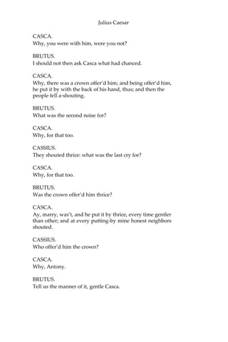 Julius Caesar
CAESAR.
Antonius,—
ANTONY.
Caesar?
CAESAR.
Let me have men about me that are fat; Sleek-
headed men, and such as sleep o’ nights: Yond
Cassius has a lean and hungry look;
He thinks too much: such men are dangerous.
ANTONY.
Fear him not, Caesar; he’s not dangerous;
He is a noble Roman and well given.
CAESAR.
Would he were fatter! But I fear him not:
Yet, if my name were liable to fear,
I do not know the man I should avoid
So soon as that spare Cassius. He reads much;
He is a great observer, and he looks
Quite through the deeds of men: he loves no plays,
As thou dost, Antony; he hears no music:
Seldom he smiles; and smiles in such a sort
As if he mock’d himself and scorn’d his spirit
That could be moved to smile at any thing.
Such men as he be never at heart’s ease
Whiles they behold a greater than themselves;
And therefore are they very dangerous.
I rather tell thee what is to be fear’d
Than what I fear, for always I am Caesar.
Come on my right hand, for this ear is deaf,
And tell me truly what thou think’st of him.
[Exeunt Caesar and his Train. Casca stays.]
CASCA.
You pull’d me by the cloak; would you speak with me?
BRUTUS.
Ay, Casca, tell us what hath chanced today,
That Caesar looks so sad.
 