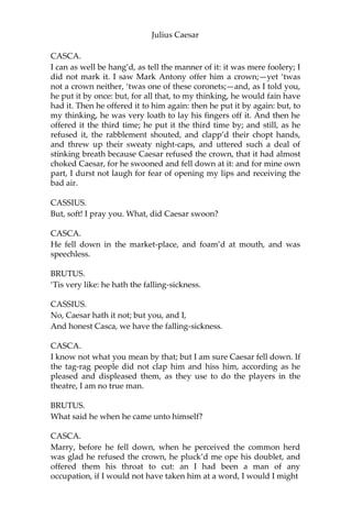 Julius Caesar
CASCA.
Why, you were with him, were you not?
BRUTUS.
I should not then ask Casca what had chanced.
CASCA.
Why, there was a crown offer’d him; and being offer’d him,
he put it by with the back of his hand, thus; and then the
people fell a-shouting.
BRUTUS.
What was the second noise for?
CASCA.
Why, for that too.
CASSIUS.
They shouted thrice: what was the last cry for?
CASCA.
Why, for that too.
BRUTUS.
Was the crown offer’d him thrice?
CASCA.
Ay, marry, was’t, and he put it by thrice, every time gentler
than other; and at every putting-by mine honest neighbors
shouted.
CASSIUS.
Who offer’d him the crown?
CASCA.
Why, Antony.
BRUTUS.
Tell us the manner of it, gentle Casca.
 
