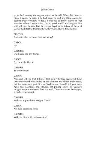 Julius Caesar
CASCA.
I can as well be hang’d, as tell the manner of it: it was mere foolery; I
did not mark it. I saw Mark Antony offer him a crown;—yet ‘twas
not a crown neither, ‘twas one of these coronets;—and, as I told you,
he put it by once: but, for all that, to my thinking, he would fain have
had it. Then he offered it to him again: then he put it by again: but, to
my thinking, he was very loath to lay his fingers off it. And then he
offered it the third time; he put it the third time by; and still, as he
refused it, the rabblement shouted, and clapp’d their chopt hands,
and threw up their sweaty night-caps, and uttered such a deal of
stinking breath because Caesar refused the crown, that it had almost
choked Caesar, for he swooned and fell down at it: and for mine own
part, I durst not laugh for fear of opening my lips and receiving the
bad air.
CASSIUS.
But, soft! I pray you. What, did Caesar swoon?
CASCA.
He fell down in the market-place, and foam’d at mouth, and was
speechless.
BRUTUS.
‘Tis very like: he hath the falling-sickness.
CASSIUS.
No, Caesar hath it not; but you, and I,
And honest Casca, we have the falling-sickness.
CASCA.
I know not what you mean by that; but I am sure Caesar fell down. If
the tag-rag people did not clap him and hiss him, according as he
pleased and displeased them, as they use to do the players in the
theatre, I am no true man.
BRUTUS.
What said he when he came unto himself?
CASCA.
Marry, before he fell down, when he perceived the common herd
was glad he refused the crown, he pluck’d me ope his doublet, and
offered them his throat to cut: an I had been a man of any
occupation, if I would not have taken him at a word, I would I might
 
