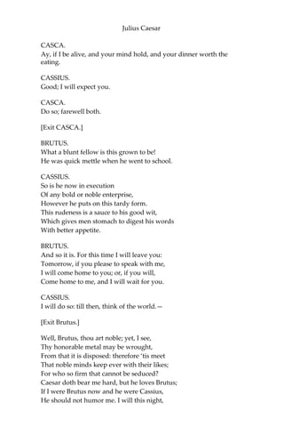 Julius Caesar
go to hell among the rogues:—and so he fell. When he came to
himself again, he said, if he had done or said any thing amiss, he
desired their worships to think it was his infirmity. Three or four
wenches where I stood cried, “Alas, good soul!” and forgave him
with all their hearts. But there’s no heed to be taken of them: if
Caesar had stabb’d their mothers, they would have done no less.
BRUTUS.
And, after that he came, thus sad away?
CASCA.
Ay.
CASSIUS.
Did Cicero say any thing?
CASCA.
Ay, he spoke Greek.
CASSIUS.
To what effect?
CASCA.
Nay, an I tell you that, I’ll ne’er look you i’ the face again: but those
that understood him smiled at one another and shook their heads;
but for mine own part, it was Greek to me. I could tell you more
news too: Marullus and Flavius, for pulling scarfs off Caesar’s
images, are put to silence. Fare you well. There was more foolery yet,
if could remember it.
CASSIUS.
Will you sup with me tonight, Casca?
CASCA.
No, I am promised forth.
CASSIUS.
Will you dine with me tomorrow?
 