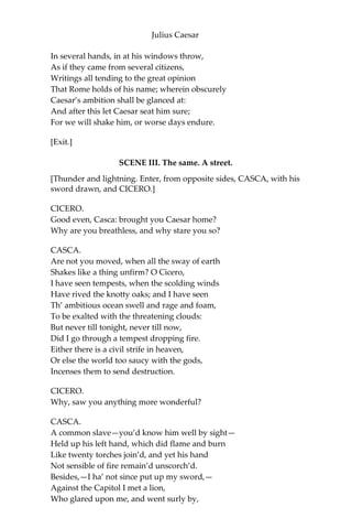 Julius Caesar
CASCA.
Ay, if I be alive, and your mind hold, and your dinner worth the
eating.
CASSIUS.
Good; I will expect you.
CASCA.
Do so; farewell both.
[Exit CASCA.]
BRUTUS.
What a blunt fellow is this grown to be!
He was quick mettle when he went to school.
CASSIUS.
So is he now in execution
Of any bold or noble enterprise,
However he puts on this tardy form.
This rudeness is a sauce to his good wit,
Which gives men stomach to digest his words
With better appetite.
BRUTUS.
And so it is. For this time I will leave you:
Tomorrow, if you please to speak with me,
I will come home to you; or, if you will,
Come home to me, and I will wait for you.
CASSIUS.
I will do so: till then, think of the world.—
[Exit Brutus.]
Well, Brutus, thou art noble; yet, I see,
Thy honorable metal may be wrought,
From that it is disposed: therefore ‘tis meet
That noble minds keep ever with their likes;
For who so firm that cannot be seduced?
Caesar doth bear me hard, but he loves Brutus;
If I were Brutus now and he were Cassius,
He should not humor me. I will this night,
 