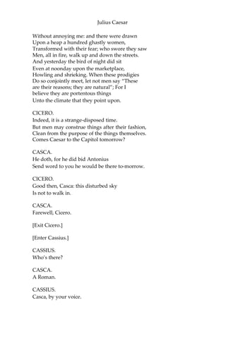 Julius Caesar
In several hands, in at his windows throw,
As if they came from several citizens,
Writings all tending to the great opinion
That Rome holds of his name; wherein obscurely
Caesar’s ambition shall be glanced at:
And after this let Caesar seat him sure;
For we will shake him, or worse days endure.
[Exit.]
SCENE III. The same. A street.
[Thunder and lightning. Enter, from opposite sides, CASCA, with his
sword drawn, and CICERO.]
CICERO.
Good even, Casca: brought you Caesar home?
Why are you breathless, and why stare you so?
CASCA.
Are not you moved, when all the sway of earth
Shakes like a thing unfirm? O Cicero,
I have seen tempests, when the scolding winds
Have rived the knotty oaks; and I have seen
Th’ ambitious ocean swell and rage and foam,
To be exalted with the threatening clouds:
But never till tonight, never till now,
Did I go through a tempest dropping fire.
Either there is a civil strife in heaven,
Or else the world too saucy with the gods,
Incenses them to send destruction.
CICERO.
Why, saw you anything more wonderful?
CASCA.
A common slave—you’d know him well by sight—
Held up his left hand, which did flame and burn
Like twenty torches join’d, and yet his hand
Not sensible of fire remain’d unscorch’d.
Besides,—I ha’ not since put up my sword,—
Against the Capitol I met a lion,
Who glared upon me, and went surly by,
 