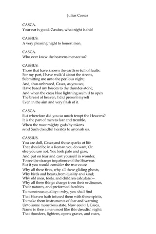 Julius Caesar
Without annoying me: and there were drawn
Upon a heap a hundred ghastly women,
Transformed with their fear; who swore they saw
Men, all in fire, walk up and down the streets.
And yesterday the bird of night did sit
Even at noonday upon the marketplace,
Howling and shrieking. When these prodigies
Do so conjointly meet, let not men say “These
are their reasons; they are natural”; For I
believe they are portentous things
Unto the climate that they point upon.
CICERO.
Indeed, it is a strange-disposed time.
But men may construe things after their fashion,
Clean from the purpose of the things themselves.
Comes Caesar to the Capitol tomorrow?
CASCA.
He doth, for he did bid Antonius
Send word to you he would be there to-morrow.
CICERO.
Good then, Casca: this disturbed sky
Is not to walk in.
CASCA.
Farewell, Cicero.
[Exit Cicero.]
[Enter Cassius.]
CASSIUS.
Who’s there?
CASCA.
A Roman.
CASSIUS.
Casca, by your voice.
 