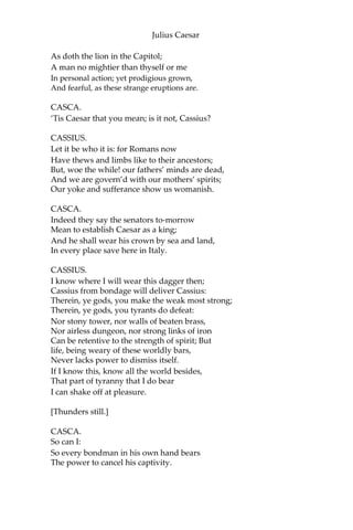 Julius Caesar
CASCA.
Your ear is good. Cassius, what night is this!
CASSIUS.
A very pleasing night to honest men.
CASCA.
Who ever knew the heavens menace so?
CASSIUS.
Those that have known the earth so full of faults.
For my part, I have walk’d about the streets,
Submitting me unto the perilous night;
And, thus unbraced, Casca, as you see,
Have bared my bosom to the thunder-stone;
And when the cross blue lightning seem’d to open
The breast of heaven, I did present myself
Even in the aim and very flash of it.
CASCA.
But wherefore did you so much tempt the Heavens?
It is the part of men to fear and tremble,
When the most mighty gods by tokens
send Such dreadful heralds to astonish us.
CASSIUS.
You are dull, Casca;and those sparks of life
That should be in a Roman you do want, Or
else you use not. You look pale and gaze,
And put on fear and cast yourself in wonder,
To see the strange impatience of the Heavens:
But if you would consider the true cause
Why all these fires, why all these gliding ghosts,
Why birds and beasts,from quality and kind;
Why old men, fools, and children calculate;—
Why all these things change from their ordinance,
Their natures, and preformed faculties
To monstrous quality;—why, you shall find
That Heaven hath infused them with these spirits,
To make them instruments of fear and warning
Unto some monstrous state. Now could I, Casca,
Name to thee a man most like this dreadful night;
That thunders, lightens, opens graves, and roars,
 
