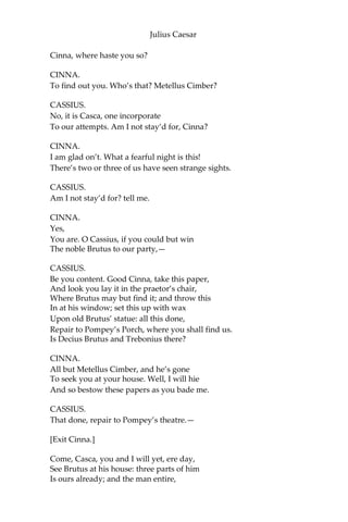 Julius Caesar
CASSIUS.
And why should Caesar be a tyrant then?
Poor man! I know he would not be a wolf,
But that he sees the Romans are but sheep:
He were no lion, were not Romans hinds.
Those that with haste will make a mighty fire
Begin it with weak straws: what trash is Rome,
What rubbish, and what offal, when it serves
For the base matter to illuminate
So vile a thing as Caesar! But, O grief,
Where hast thou led me? I perhaps speak this
Before a willing bondman: then I know
My answer must be made; but I am arm’d,
And dangers are to me indifferent.
CASCA.
You speak to Casca; and to such a man
That is no fleering tell-tale. Hold, my hand:
Be factious for redress of all these griefs;
And I will set this foot of mine as far
As who goes farthest.
CASSIUS.
There’s a bargain made.
Now know you, Casca, I have moved already
Some certain of the noblest-minded Romans
To undergo with me an enterprise
Of honorable-dangerous consequence;
And I do know by this, they stay for me
In Pompey’s Porch: for now, this fearful night,
There is no stir or walking in the streets;
And the complexion of the element
Is favor’d like the work we have in hand,
Most bloody, fiery, and most terrible.
CASCA.
Stand close awhile, for here comes one in haste.
CASSIUS.
‘Tis Cinna; I do know him by his gait;
He is a friend.—
[Enter Cinna.]
 