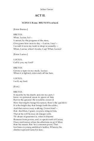 Julius Caesar
ACT II.
SCENE I. Rome. BRUTUS’S orchard.
[Enter Brutus.]
BRUTUS.
What, Lucius, ho!—
I cannot, by the progress of the stars,
Give guess how near to day.—Lucius, I say!—
I would it were my fault to sleep so soundly.—
When, Lucius, when! Awake, I say! What, Lucius!
[Enter Lucius.]
LUCIUS.
Call’d you, my lord?
BRUTUS.
Get me a taper in my study, Lucius:
When it is lighted, come and call me here.
LUCIUS.
I will, my lord.
[Exit.]
BRUTUS.
It must be by his death: and, for my part, I
know no personal cause to spurn at him,
But for the general. He would be crown’d:
How that might change his nature, there’s the question:
It is the bright day that brings forth the adder;
And that craves wary walking. Crown him?—
that: And then, I grant, we put a sting in him,
That at his will he may do danger with.
Th’ abuse of greatness is, when it disjoins
Remorse from power; and, to speak truth of Caesar,
I have not known when his affections sway’d More
than his reason. But ‘tis a common proof, That
lowliness is young ambition’s ladder, Whereto the
climber-upward turns his face;
 