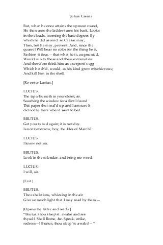 Julius Caesar
But, when he once attains the upmost round,
He then unto the ladder turns his back, Looks
in the clouds, scorning the base degrees By
which he did ascend: so Caesar may;
Then, lest he may, prevent. And, since the
quarrel Will bear no color for the thing he is,
Fashion it thus,—that what he is, augmented,
Would run to these and these extremities:
And therefore think him as a serpent’s egg
Which hatch’d, would, as his kind grow mischievous;
And kill him in the shell.
[Re-enter Lucius.]
LUCIUS.
The taper burneth in your closet, sir.
Searching the window for a flint I found
This paper thus seal’d up, and I am sure It
did not lie there when I went to bed.
BRUTUS.
Get you to bed again; it is not day.
Is not tomorrow, boy, the Ides of March?
LUCIUS.
I know not, sir.
BRUTUS.
Look in the calendar, and bring me word.
LUCIUS.
I will, sir.
[Exit.]
BRUTUS.
The exhalations, whizzing in the air
Give so much light that I may read by them.—
[Opens the letter and reads.]
“Brutus, thou sleep’st: awake and see
thyself. Shall Rome, &c. Speak, strike,
redress—! Brutus, thou sleep’st: awake!—”
 
