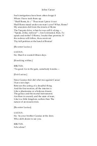 Julius Caesar
Such instigations have been often dropp’d
Where I have took them up.
“Shall Rome, & c.” Thus must I piece it out:
Shall Rome stand under one man’s awe? What, Rome?
My ancestors did from the streets of Rome
The Tarquin drive, when he was call’d a king.—
“Speak, strike, redress!”—Am I entreated, then, To
speak and strike? O Rome, I make thee promise, If
the redress will follow, thou receivest
Thy full petition at the hand of Brutus!
[Re-enter Lucius.]
LUCIUS.
Sir, March is wasted fifteen days.
[Knocking within.]
BRUTUS.
‘Tis good. Go to the gate, somebody knocks.—
[Exit Lucius.]
Since Cassius first did whet me against Caesar
I have not slept.
Between the acting of a dreadful thing
And the first motion, all the interim is
Like a phantasma or a hideous dream:
The genius and the mortal instruments
Are then in council; and the state of man,
Like to a little kingdom, suffers then The
nature of an insurrection.
[Re-enter Lucius].
LUCIUS.
Sir, ‘tis your brother Cassius at the door,
Who doth desire to see you.
BRUTUS.
Is he alone?
 