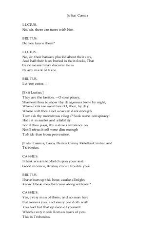 Julius Caesar
LUCIUS.
No, sir, there are more with him.
BRUTUS.
Do you know them?
LUCIUS.
No, sir, their hats are pluck’d about their ears,
And half their faces buried in their cloaks, That
by no means I may discover them
By any mark of favor.
BRUTUS.
Let ‘em enter.—
[Exit Lucius.]
They are the faction.—O conspiracy,
Shamest thou to show thy dangerous brow by night,
When evils are most free? O, then, by day
Where wilt thou find a cavern dark enough
To mask thy monstrous visage? Seek none, conspiracy;
Hide it in smiles and affability:
For if thou pass, thy native semblance on,
Not Erebus itself were dim enough
To hide thee from prevention.
[Enter Cassius, Casca, Decius, Cinna, Metellus Cimber, and
Trebonius.
CASSIUS.
I think we are too bold upon your rest:
Good morrow, Brutus; do we trouble you?
BRUTUS.
I have been up this hour, awake all night.
Know I these men that come along with you?
CASSIUS.
Yes, every man of them; and no man here
But honors you; and every one doth wish
You had but that opinion of yourself
Which every noble Roman bears of you.
This is Trebonius.
 