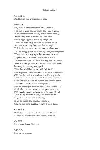 Julius Caesar
CASSIUS.
And let us swear our resolution.
BRUTUS.
No, not an oath: if not the face of men,
The sufferance of our souls, the time’s abuse—
If these be motives weak, break off betimes,
And every man hence to his idle bed;
So let high-sighted tyranny range on,
Till each man drop by lottery. But if these,
As I am sure they do, bear fire enough
To kindle cowards, and to steel with valour
The melting spirits of women; then, countrymen,
What need we any spur but our own cause
To prick us to redress? what other bond
Than secret Romans, that have spoke the word,
And will not palter? and what other oath Than
honesty to honesty engaged,
That this shall be, or we will fall for it?
Swear priests, and cowards, and men cautelous,
Old feeble carrions, and such suffering souls
That welcome wrongs; unto bad causes swear
Such creatures as men doubt: but do not stain
The even virtue of our enterprise,
Nor th’ insuppressive mettle of our spirits, To
think that or our cause or our performance
Did need an oath; when every drop of blood
That every Roman bears, and nobly bears,
Is guilty of a several bastardy,
If he do break the smallest particle
Of any promise that hath pass’d from him.
CASSIUS.
But what of Cicero? Shall we sound him?
I think he will stand very strong with us.
CASCA.
Let us not leave him out.
CINNA.
No, by no means.
 