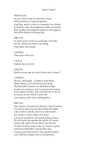 Julius Caesar
METELLUS.
O, let us have him! for his silver hairs
Will purchase us a good opinion,
And buy men’s voices to commend our deeds:
It shall be said, his judgment ruled our hands;
Our youths and wildness shall no whit appear,
But all be buried in his gravity.
BRUTUS.
O, name him not! let us not break with him;
For he will never follow any thing
That other men begin.
CASSIUS.
Then leave him out.
CASCA.
Indeed, he is not fit.
DECIUS.
Shall no man else be touch’d but only Caesar?
CASSIUS.
Decius, well urged.—I think it is not meet,
Mark Antony, so well beloved of Caesar,
Should outlive Caesar: we shall find of him
A shrewd contriver; and you know his means,
If he improve them, may well stretch so far As
to annoy us all: which to prevent,
Let Antony and Caesar fall together.
BRUTUS.
Our course will seem too bloody, Caius Cassius,
To cut the head off, and then hack the limbs,
Like wrath in death, and envy afterwards;
For Antony is but a limb of Caesar.
Let us be sacrificers, but not butchers, Caius.
We all stand up against the spirit of Caesar;
And in the spirit of men there is no blood:
O, that we then could come by Caesar’s spirit,
And not dismember Caesar! But, alas,
Caesar must bleed for it! And, gentle friends,
Let’s kill him boldly, but not wrathfully;
 