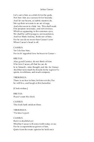 Julius Caesar
Let’s carve him as a dish fit for the gods,
Not hew him as a carcass fit for hounds;
And let our hearts, as subtle masters do,
Stir up their servants to an act of rage,
And after seem to chide ‘em. This shall mark
Our purpose necessary, and not envious;
Which so appearing to the common eyes,
We shall be call’d purgers, not murderers.
And for Mark Antony, think not of him;
For he can do no more than Caesar’s arm
When Caesar’s head is off.
CASSIUS.
Yet I do fear him;
For in th’ ingrafted love he bears to Caesar—
BRUTUS.
Alas, good Cassius, do not think of him:
If he love Caesar, all that he can do
Is to himself,—take thought and die for Caesar.
And that were much he should; for he is given To
sports, to wildness, and much company.
TREBONIUS.
There is no fear in him; let him not die; For
he will live, and laugh at this hereafter.
[Clock strikes.]
BRUTUS.
Peace! count the clock.
CASSIUS.
The clock hath stricken three.
TREBONIUS.
‘Tis time to part.
CASSIUS.
But it is doubtful yet
Whether Caesar will come forth today or no;
For he is superstitious grown of late,
Quite from the main opinion he held once
 