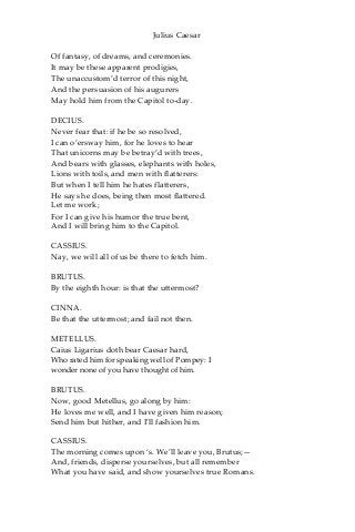 Julius Caesar
Of fantasy, of dreams, and ceremonies.
It may be these apparent prodigies,
The unaccustom’d terror of this night,
And the persuasion of his augurers
May hold him from the Capitol to-day.
DECIUS.
Never fear that: if he be so resolved,
I can o’ersway him, for he loves to hear
That unicorns may be betray’d with trees,
And bears with glasses, elephants with holes,
Lions with toils, and men with flatterers:
But when I tell him he hates flatterers,
He says he does, being then most flattered.
Let me work;
For I can give his humor the true bent,
And I will bring him to the Capitol.
CASSIUS.
Nay, we will all of us be there to fetch him.
BRUTUS.
By the eighth hour: is that the uttermost?
CINNA.
Be that the uttermost; and fail not then.
METELLUS.
Caius Ligarius doth bear Caesar hard,
Who rated him for speaking well of Pompey: I
wonder none of you have thought of him.
BRUTUS.
Now, good Metellus, go along by him:
He loves me well, and I have given him reason;
Send him but hither, and I’ll fashion him.
CASSIUS.
The morning comes upon ‘s. We’ll leave you, Brutus;—
And, friends, disperse yourselves, but all remember
What you have said, and show yourselves true Romans.
 