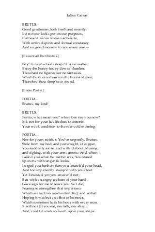 Julius Caesar
BRUTUS.
Good gentlemen, look fresh and merrily;
Let not our looks put on our purposes,
But bear it as our Roman actors do,
With untired spirits and formal constancy:
And so, good morrow to you every one.—
[Exeunt all but Brutus.]
Boy! Lucius!—Fast asleep? It is no matter;
Enjoy the honey-heavy dew of slumber:
Thou hast no figures nor no fantasies,
Which busy care draws in the brains of men;
Therefore thou sleep’st so sound.
[Enter Portia.]
PORTIA.
Brutus, my lord!
BRUTUS.
Portia, what mean you? wherefore rise you now?
It is not for your health thus to commit
Your weak condition to the raw-cold morning.
PORTIA.
Nor for yours neither. You’ve ungently, Brutus,
Stole from my bed: and yesternight, at supper,
You suddenly arose, and walk’d about, Musing
and sighing, with your arms across; And, when
I ask’d you what the matter was, You stared
upon me with ungentle looks:
I urged you further; then you scratch’d your head,
And too impatiently stamp’d with your foot:
Yet I insisted, yet you answer’d not;
But, with an angry wafture of your hand,
Gave sign for me to leave you. So I did;
Fearing to strengthen that impatience
Which seem’d too much enkindled; and withal
Hoping it was but an effect of humour,
Which sometime hath his hour with every man.
It will not let you eat, nor talk, nor sleep;
And, could it work so much upon your shape
 