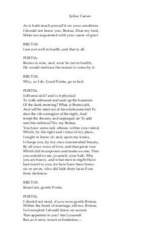Julius Caesar
As it hath much prevail’d on your condition,
I should not know you, Brutus. Dear my lord,
Make me acquainted with your cause of grief.
BRUTUS.
I am not well in health, and that is all.
PORTIA.
Brutus is wise, and, were he not in health,
He would embrace the means to come by it.
BRUTUS.
Why, so I do. Good Portia, go to bed.
PORTIA.
Is Brutus sick? and is it physical
To walk unbraced and suck up the humours
Of the dank morning? What, is Brutus sick,
And will he steal out of his wholesome bed To
dare the vile contagion of the night, And
tempt the rheumy and unpurged air To add
unto his sickness? No, my Brutus;
You have some sick offense within your mind,
Which, by the right and virtue of my place,
I ought to know of: and, upon my knees,
I charge you, by my once commended beauty,
By all your vows of love, and that great vow
Which did incorporate and make us one, That
you unfold to me, yourself, your half, Why
you are heavy, and what men to-night Have
had resort to you; for here have been Some
six or seven, who did hide their faces Even
from darkness.
BRUTUS.
Kneel not, gentle Portia.
PORTIA.
I should not need, if you were gentle Brutus.
Within the bond of marriage, tell me, Brutus,
Is it excepted I should know no secrets
That appertain to you? Am I yourself
But, as it were, in sort or limitation,—
 