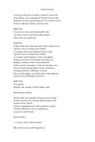 Julius Caesar
To keep with you at meals, comfort your bed,
And talk to you sometimes? Dwell I but in the
suburbs Of your good pleasure? If it be no more,
Portia is Brutus’ harlot, not his wife.
BRUTUS.
You are my true and honorable wife;
As dear to me as are the ruddy drops
That visit my sad heart.
PORTIA.
If this were true, then should I know this secret.
I grant I am a woman; but withal
A woman that Lord Brutus took to wife:
I grant I am a woman; but withal
A woman well reputed, Cato’s daughter.
Think you I am no stronger than my sex,
Being so father’d and so husbanded?
Tell me your counsels, I will not disclose ‘em.
I have made strong proof of my constancy,
Giving myself a voluntary wound
Here in the thigh: can I bear that with patience
And not my husband’s secrets?
BRUTUS.
O ye gods,
Render me worthy of this noble wife!
[Knocking within.]
Hark, hark, one knocks: Portia, go in awhile;
And by and by thy bosom shall partake The
secrets of my heart:
All my engagements I will construe to thee,
All the charactery of my sad brows.
Leave me with haste.
[Exit Portia.]
—Lucius, who’s that knocks?
[Re-enter Lucius with Ligarius.]
 
