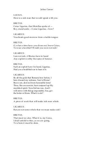 Julius Caesar
LUCIUS.
Here is a sick man that would speak with you.
BRUTUS.
Caius Ligarius, that Metellus spake of.—
Boy, stand aside.—Caius Ligarius,—how?
LIGARIUS.
Vouchsafe good-morrow from a feeble tongue.
BRUTUS.
O, what a time have you chose out, brave Caius,
To wear a kerchief! Would you were not sick!
LIGARIUS.
I am not sick, if Brutus have in hand
Any exploit worthy the name of honour.
BRUTUS.
Such an exploit have I in hand, Ligarius,
Had you a healthful ear to hear of it.
LIGARIUS.
By all the gods that Romans bow before, I
here discard my sickness. Soul of Rome!
Brave son, derived from honorable loins!
Thou, like an exorcist, hast conjured up My
mortified spirit. Now bid me run, And I
will strive with things impossible; Yea, get
the better of them. What’s to do?
BRUTUS.
A piece of work that will make sick men whole.
LIGARIUS.
But are not some whole that we must make sick?
BRUTUS.
That must we also. What it is, my Caius,
I shall unfold to thee, as we are going,
To whom it must be done.
 
