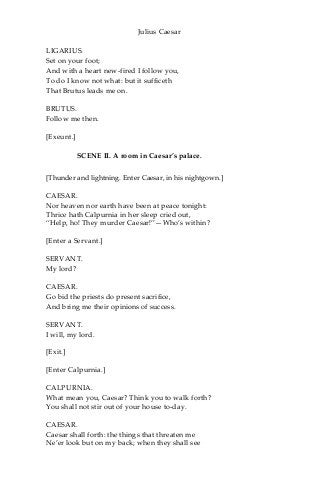 Julius Caesar
LIGARIUS.
Set on your foot;
And with a heart new-fired I follow you,
To do I know not what: but it sufficeth
That Brutus leads me on.
BRUTUS.
Follow me then.
[Exeunt.]
SCENE II. A room in Caesar’s palace.
[Thunder and lightning. Enter Caesar, in his nightgown.]
CAESAR.
Nor heaven nor earth have been at peace tonight:
Thrice hath Calpurnia in her sleep cried out,
“Help, ho! They murder Caesar!”—Who’s within?
[Enter a Servant.]
SERVANT.
My lord?
CAESAR.
Go bid the priests do present sacrifice,
And bring me their opinions of success.
SERVANT.
I will, my lord.
[Exit.]
[Enter Calpurnia.]
CALPURNIA.
What mean you, Caesar? Think you to walk forth?
You shall not stir out of your house to-day.
CAESAR.
Caesar shall forth: the things that threaten me
Ne’er look but on my back; when they shall see
 
