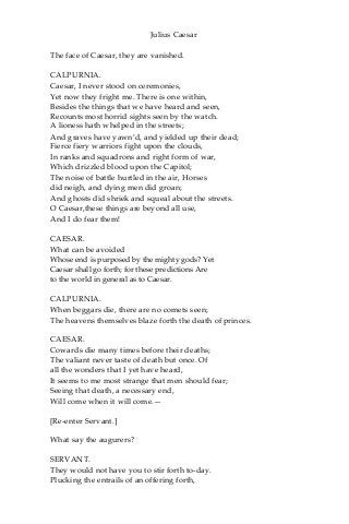 Julius Caesar
The face of Caesar, they are vanished.
CALPURNIA.
Caesar, I never stood on ceremonies,
Yet now they fright me. There is one within,
Besides the things that we have heard and seen,
Recounts most horrid sights seen by the watch.
A lioness hath whelped in the streets;
And graves have yawn’d, and yielded up their dead;
Fierce fiery warriors fight upon the clouds,
In ranks and squadrons and right form of war,
Which drizzled blood upon the Capitol;
The noise of battle hurtled in the air, Horses
did neigh, and dying men did groan;
And ghosts did shriek and squeal about the streets.
O Caesar,these things are beyond all use,
And I do fear them!
CAESAR.
What can be avoided
Whose end is purposed by the mighty gods? Yet
Caesar shall go forth; for these predictions Are
to the world in general as to Caesar.
CALPURNIA.
When beggars die, there are no comets seen;
The heavens themselves blaze forth the death of princes.
CAESAR.
Cowards die many times before their deaths;
The valiant never taste of death but once. Of
all the wonders that I yet have heard,
It seems to me most strange that men should fear;
Seeing that death, a necessary end,
Will come when it will come.—
[Re-enter Servant.]
What say the augurers?
SERVANT.
They would not have you to stir forth to-day.
Plucking the entrails of an offering forth,
 