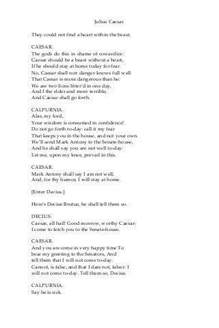 Julius Caesar
They could not find a heart within the beast.
CAESAR.
The gods do this in shame of cowardice:
Caesar should be a beast without a heart,
If he should stay at home today for fear.
No, Caesar shall not: danger knows full well
That Caesar is more dangerous than he:
We are two lions litter’d in one day,
And I the elder and more terrible;
And Caesar shall go forth.
CALPURNIA.
Alas, my lord,
Your wisdom is consumed in confidence!
Do not go forth to-day: call it my fear
That keeps you in the house, and not your own.
We’ll send Mark Antony to the Senate-house,
And he shall say you are not well to-day:
Let me, upon my knee, prevail in this.
CAESAR.
Mark Antony shall say I am not well,
And, for thy humor, I will stay at home.
[Enter Decius.]
Here’s Decius Brutus, he shall tell them so.
DECIUS.
Caesar, all hail! Good morrow, worthy Caesar:
I come to fetch you to the Senate-house.
CAESAR.
And you are come in very happy time To
bear my greeting to the Senators, And
tell them that I will not come to-day.
Cannot, is false; and that I dare not, falser: I
will not come to-day. Tell them so, Decius.
CALPURNIA.
Say he is sick.
 
