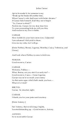 Julius Caesar
Apt to be render’d, for someone to say
“Break up the Senate till another time,
When Caesar’s wife shall meet with better dreams.”
If Caesar hide himself, shall they not whisper
“Lo, Caesar is afraid”?
Pardon me, Caesar; for my dear dear love
To your proceeding bids me tell you this;
And reason to my love is liable.
CAESAR.
How foolish do your fears seem now, Calpurnia!
I am ashamed I did yield to them.
Give me my robe, for I will go.
[Enter Publius, Brutus, Ligarius, Metellus, Casca, Trebonius, and
Cinna.]
And look where Publius is come to fetch me.
PUBLIUS.
Good morrow, Caesar.
CAESAR.
Welcome, Publius.—
What, Brutus, are you stirr’d so early too?—
Good morrow, Casca.—Caius Ligarius,
Caesar was ne’er so much your enemy
As that same ague which hath made you lean.—
What is’t o’clock?
BRUTUS.
Caesar, ‘tis strucken eight.
CAESAR.
I thank you for your pains and courtesy.
[Enter Antony.]
See! Antony, that revels long o’nights,
Is notwithstanding up.—Good morrow, Antony.
ANTONY.
So to most noble Caesar.
 