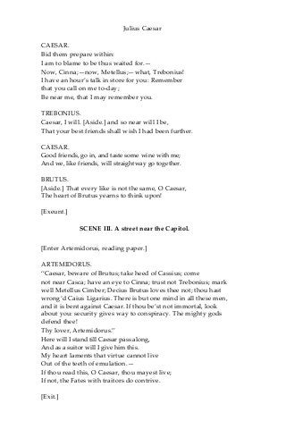 Julius Caesar
CAESAR.
Bid them prepare within:
I am to blame to be thus waited for.—
Now, Cinna;—now, Metellus;—what, Trebonius!
I have an hour’s talk in store for you: Remember
that you call on me to-day;
Be near me, that I may remember you.
TREBONIUS.
Caesar, I will. [Aside.] and so near will I be,
That your best friends shall wish I had been further.
CAESAR.
Good friends, go in, and taste some wine with me;
And we, like friends, will straightway go together.
BRUTUS.
[Aside.] That every like is not the same, O Caesar,
The heart of Brutus yearns to think upon!
[Exeunt.]
SCENE III. A street near the Capitol.
[Enter Artemidorus, reading paper.]
ARTEMIDORUS.
“Caesar, beware of Brutus; take heed of Cassius; come
not near Casca; have an eye to Cinna; trust not Trebonius; mark
well Metellus Cimber; Decius Brutus loves thee not; thou hast
wrong’d Caius Ligarius. There is but one mind in all these men,
and it is bent against Caesar. If thou be’st not immortal, look
about you: security gives way to conspiracy. The mighty gods
defend thee!
Thy lover, Artemidorus.”
Here will I stand till Caesar pass along,
And as a suitor will I give him this.
My heart laments that virtue cannot live
Out of the teeth of emulation.—
If thou read this, O Caesar, thou mayest live;
If not, the Fates with traitors do contrive.
[Exit.]
 