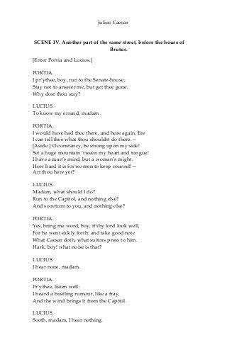 Julius Caesar
SCENE IV. Another part of the same street, before the house of
Brutus.
[Enter Portia and Lucius.]
PORTIA.
I pr’ythee, boy, run to the Senate-house;
Stay not to answer me, but get thee gone.
Why dost thou stay?
LUCIUS.
To know my errand, madam.
PORTIA.
I would have had thee there, and here again, Ere
I can tell thee what thou shouldst do there.—
[Aside.] O constancy, be strong upon my side!
Set a huge mountain ‘tween my heart and tongue!
I have a man’s mind, but a woman’s might.
How hard it is for women to keep counsel!—
Art thou here yet?
LUCIUS.
Madam, what should I do?
Run to the Capitol, and nothing else?
And so return to you, and nothing else?
PORTIA.
Yes, bring me word, boy, if thy lord look well,
For he went sickly forth: and take good note
What Caesar doth, what suitors press to him.
Hark, boy! what noise is that?
LUCIUS.
I hear none, madam.
PORTIA.
Pr’ythee, listen well:
I heard a bustling rumour, like a fray,
And the wind brings it from the Capitol.
LUCIUS.
Sooth, madam, I hear nothing.
 
