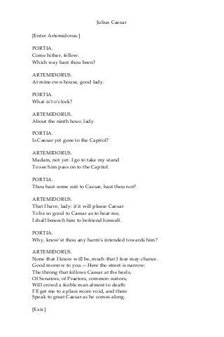 Julius Caesar
[Enter Artemidorus.]
PORTIA.
Come hither, fellow:
Which way hast thou been?
ARTEMIDORUS.
At mine own house, good lady.
PORTIA.
What is’t o’clock?
ARTEMIDORUS.
About the ninth hour, lady.
PORTIA.
Is Caesar yet gone to the Capitol?
ARTEMIDORUS.
Madam, not yet: I go to take my stand
To see him pass on to the Capitol.
PORTIA.
Thou hast some suit to Caesar, hast thou not?
ARTEMIDORUS.
That I have, lady: if it will please Caesar
To be so good to Caesar as to hear me,
I shall beseech him to befriend himself.
PORTIA.
Why, know’st thou any harm’s intended towards him?
ARTEMIDORUS.
None that I know will be, much that I fear may chance.
Good morrow to you.—Here the street is narrow:
The throng that follows Caesar at the heels,
Of Senators, of Praetors, common suitors,
Will crowd a feeble man almost to death:
I’ll get me to a place more void, and there
Speak to great Caesar as he comes along.
[Exit.]
 