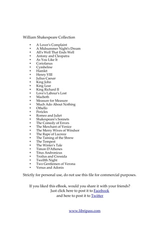 About William Shakespeare
William Shakespeare (baptised 26 April 1564 – died 23 April 1616)
was an English poet and playwright, widely regarded as the greatest writer
in the English language and the world's pre-eminent dramatist. He is often
called England's national poet and the "Bard of Avon" (or simply "The
Bard"). His surviving works consist of 38 plays, 154 sonnets, two long
narrative poems, and several other poems. His plays have been translated
into every major living language, and are performed more often than those
of any other playwright. Shakespeare was born and raised in Stratford-upon-
Avon.
At the age of 18 he married Anne Hathaway, who bore him three
children: Susanna, and twins Hamnet and Judith. Between 1585 and 1592 he
began a successful career in London as an actor, writer, and part owner of
the playing company the Lord Chamberlain's Men, later known as the King's
Men. He appears to have retired to Stratford around 1613, where he died
three years later. Few records of Shakespeare's private life survive, and there
has been considerable speculation about such matters as his sexuality,
religious beliefs, and whether the works attributed to him were written by
others. Shakespeare produced most of his known work between 1590 and
1613. His early plays were mainly comedies and histories, genres he raised to
the peak of sophistication and artistry by the end of the sixteenth century.
Next he wrote mainly tragedies until about 1608, including Hamlet, King
Lear, and Macbeth, considered some of the finest examples in the English
language. In his last phase, he wrote tragicomedies, also known as romances,
and collaborated with other playwrights.
Many of his plays were published in editions of varying quality and
accuracy during his lifetime, and in 1623 two of his former theatrical
colleagues published the First Folio, a collected edition of his dramatic works
that included all but two of the plays now recognised as Shakespeare's.
Shakespeare was a respected poet and playwright in his own day, but his
reputation did not rise to its present heights until the nineteenth century.
The Romantics, in particular, acclaimed Shakespeare's genius, and the
Victorians hero-worshipped Shakespeare with a reverence that George
Bernard Shaw called "bardolatry". In the twentieth century, his work was
repeatedly adopted and rediscovered by new movements in scholarship and
performance. His plays remain highly popular today and are consistently
performed and reinterpreted in diverse cultural and political contexts
throughout the world.
Source: Wikipedia
Also available on Libripass.com
 
