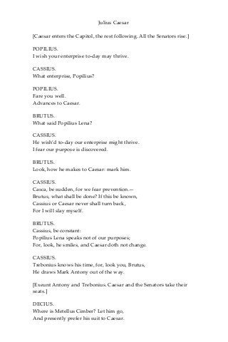 Julius Caesar
[Caesar enters the Capitol, the rest following. All the Senators rise.]
POPILIUS.
I wish your enterprise to-day may thrive.
CASSIUS.
What enterprise, Popilius?
POPILIUS.
Fare you well.
Advances to Caesar.
BRUTUS.
What said Popilius Lena?
CASSIUS.
He wish’d to-day our enterprise might thrive.
I fear our purpose is discovered.
BRUTUS.
Look, how he makes to Caesar: mark him.
CASSIUS.
Casca, be sudden, for we fear prevention.—
Brutus, what shall be done? If this be known,
Cassius or Caesar never shall turn back,
For I will slay myself.
BRUTUS.
Cassius, be constant:
Popilius Lena speaks not of our purposes;
For, look, he smiles, and Caesar doth not change.
CASSIUS.
Trebonius knows his time, for, look you, Brutus,
He draws Mark Antony out of the way.
[Exeunt Antony and Trebonius. Caesar and the Senators take their
seats.]
DECIUS.
Where is Metellus Cimber? Let him go,
And presently prefer his suit to Caesar.
 