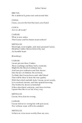 Julius Caesar
BRUTUS.
He is address’d; press near and second him.
CINNA.
Casca, you are the first that rears your hand.
CASCA.
Are we all ready?
CAESAR.
What is now amiss
That Caesar and his Senate must redress?
METELLUS.
Most high, most mighty, and most puissant Caesar,
Metellus Cimber throws before thy seat
An humble heart.
[Kneeling.]
CAESAR.
I must prevent thee, Cimber.
These couchings and these lowly courtesies
Might fire the blood of ordinary men,
And turn pre-ordinance and first decree
Into the law of children. Be not fond,
To think that Caesar bears such rebel blood
That will be thaw’d from the true quality
With that which melteth fools; I mean, sweet words,
Low-crooked curtsies, and base spaniel-fawning.
Thy brother by decree is banished:
If thou dost bend, and pray, and fawn for him,
I spurn thee like a cur out of my way.
METELLUS.
Caesar, thou dost me wrong.
CAESAR.
Caesar did never wrong but with just cause,
Nor without cause will he be satisfied.
METELLUS.
Is there no voice more worthy than my own,
 