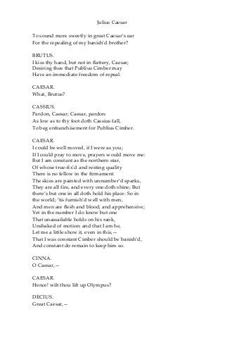 Julius Caesar
To sound more sweetly in great Caesar’s ear
For the repealing of my banish’d brother?
BRUTUS.
I kiss thy hand, but not in flattery, Caesar;
Desiring thee that Publius Cimber may
Have an immediate freedom of repeal.
CAESAR.
What, Brutus?
CASSIUS.
Pardon, Caesar; Caesar, pardon:
As low as to thy foot doth Cassius fall,
To beg enfranchisement for Publius Cimber.
CAESAR.
I could be well moved, if I were as you;
If I could pray to move, prayers would move me:
But I am constant as the northern star,
Of whose true-fix’d and resting quality
There is no fellow in the firmament.
The skies are painted with unnumber’d sparks,
They are all fire, and every one doth shine; But
there’s but one in all doth hold his place: So in
the world; ‘tis furnish’d well with men,
And men are flesh and blood, and apprehensive;
Yet in the number I do know but one
That unassailable holds on his rank,
Unshaked of motion: and that I am he,
Let me a little show it, even in this,—
That I was constant Cimber should be banish’d,
And constant do remain to keep him so.
CINNA.
O Caesar,—
CAESAR.
Hence! wilt thou lift up Olympus?
DECIUS.
Great Caesar,—
 