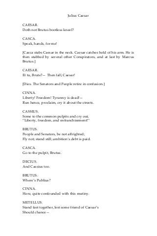 Julius Caesar
CAESAR.
Doth not Brutus bootless kneel?
CASCA.
Speak, hands, for me!
[Casca stabs Caesar in the neck. Caesar catches hold of his arm. He is
then stabbed by several other Conspirators, and at last by Marcus
Brutus.]
CAESAR.
Et tu, Brute?— Then fall, Caesar!
[Dies. The Senators and People retire in confusion.]
CINNA.
Liberty! Freedom! Tyranny is dead!—
Run hence, proclaim, cry it about the streets.
CASSIUS.
Some to the common pulpits and cry out,
“Liberty, freedom, and enfranchisement!”
BRUTUS.
People and Senators, be not affrighted;
Fly not; stand still; ambition’s debt is paid.
CASCA.
Go to the pulpit, Brutus.
DECIUS.
And Cassius too.
BRUTUS.
Where’s Publius?
CINNA.
Here, quite confounded with this mutiny.
METELLUS.
Stand fast together, lest some friend of Caesar’s
Should chance—
 