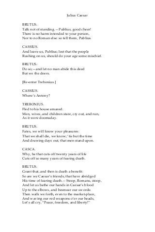 Julius Caesar
BRUTUS.
Talk not of standing.—Publius, good cheer!
There is no harm intended to your person,
Nor to no Roman else: so tell them, Publius.
CASSIUS.
And leave us, Publius; lest that the people
Rushing on us, should do your age some mischief.
BRUTUS.
Do so;—and let no man abide this deed
But we the doers.
[Re-enter Trebonius.]
CASSIUS.
Where’s Antony?
TREBONIUS.
Fled to his house amazed.
Men, wives, and children stare, cry out, and run,
As it were doomsday.
BRUTUS.
Fates, we will know your pleasures:
That we shall die, we know; ‘tis but the time
And drawing days out, that men stand upon.
CASCA.
Why, he that cuts off twenty years of life
Cuts off so many years of fearing death.
BRUTUS.
Grant that, and then is death a benefit:
So are we Caesar’s friends, that have abridged
His time of fearing death.—Stoop, Romans, stoop,
And let us bathe our hands in Caesar’s blood
Up to the elbows, and besmear our swords:
Then walk we forth, even to the market-place,
And waving our red weapons o’er our heads,
Let’s all cry, “Peace, freedom, and liberty!”
 