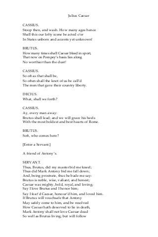 Julius Caesar
CASSIUS.
Stoop then, and wash. How many ages hence
Shall this our lofty scene be acted o’er
In States unborn and accents yet unknown!
BRUTUS.
How many times shall Caesar bleed in sport,
That now on Pompey’s basis lies along
No worthier than the dust!
CASSIUS.
So oft as that shall be,
So often shall the knot of us be call’d
The men that gave their country liberty.
DECIUS.
What, shall we forth?
CASSIUS.
Ay, every man away:
Brutus shall lead; and we will grace his heels
With the most boldest and best hearts of Rome.
BRUTUS.
Soft, who comes here?
[Enter a Servant.]
A friend of Antony’s.
SERVANT.
Thus, Brutus, did my master bid me kneel;
Thus did Mark Antony bid me fall down;
And, being prostrate, thus he bade me say:
Brutus is noble, wise, valiant, and honest;
Caesar was mighty, bold, royal, and loving;
Say I love Brutus and I honor him;
Say I fear’d Caesar, honour’d him, and loved him.
If Brutus will vouchsafe that Antony
May safely come to him, and be resolved
How Caesar hath deserved to lie in death,
Mark Antony shall not love Caesar dead
So well as Brutus living; but will follow
 