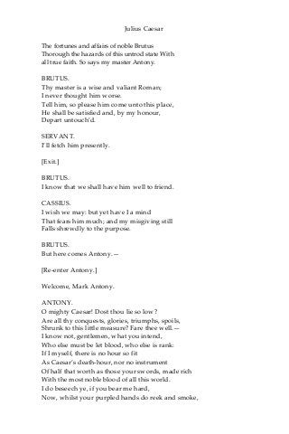 Julius Caesar
The fortunes and affairs of noble Brutus
Thorough the hazards of this untrod state With
all true faith. So says my master Antony.
BRUTUS.
Thy master is a wise and valiant Roman;
I never thought him worse.
Tell him, so please him come unto this place,
He shall be satisfied and, by my honour,
Depart untouch’d.
SERVANT.
I’ll fetch him presently.
[Exit.]
BRUTUS.
I know that we shall have him well to friend.
CASSIUS.
I wish we may: but yet have I a mind
That fears him much; and my misgiving still
Falls shrewdly to the purpose.
BRUTUS.
But here comes Antony.—
[Re-enter Antony.]
Welcome, Mark Antony.
ANTONY.
O mighty Caesar! Dost thou lie so low?
Are all thy conquests, glories, triumphs, spoils,
Shrunk to this little measure? Fare thee well.—
I know not, gentlemen, what you intend,
Who else must be let blood, who else is rank:
If I myself, there is no hour so fit
As Caesar’s death-hour, nor no instrument
Of half that worth as those your swords, made rich
With the most noble blood of all this world.
I do beseech ye, if you bear me hard,
Now, whilst your purpled hands do reek and smoke,
 
