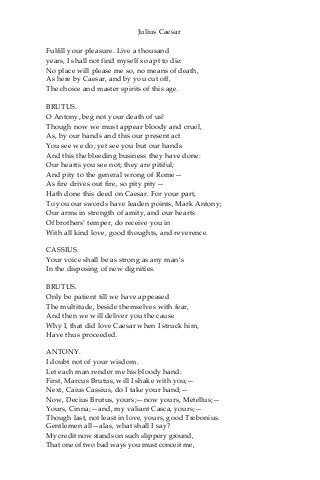 Julius Caesar
Fulfill your pleasure. Live a thousand
years, I shall not find myself so apt to die:
No place will please me so, no means of death,
As here by Caesar, and by you cut off,
The choice and master spirits of this age.
BRUTUS.
O Antony, beg not your death of us!
Though now we must appear bloody and cruel,
As, by our hands and this our present act
You see we do; yet see you but our hands
And this the bleeding business they have done:
Our hearts you see not; they are pitiful;
And pity to the general wrong of Rome—
As fire drives out fire, so pity pity—
Hath done this deed on Caesar. For your part,
To you our swords have leaden points, Mark Antony;
Our arms in strength of amity, and our hearts
Of brothers’ temper, do receive you in
With all kind love, good thoughts, and reverence.
CASSIUS.
Your voice shall be as strong as any man’s
In the disposing of new dignities.
BRUTUS.
Only be patient till we have appeased
The multitude, beside themselves with fear,
And then we will deliver you the cause
Why I, that did love Caesar when I struck him,
Have thus proceeded.
ANTONY.
I doubt not of your wisdom.
Let each man render me his bloody hand:
First, Marcus Brutus, will I shake with you;—
Next, Caius Cassius, do I take your hand;—
Now, Decius Brutus, yours;—now yours, Metellus;—
Yours, Cinna;—and, my valiant Casca, yours;—
Though last, not least in love, yours, good Trebonius.
Gentlemen all—alas, what shall I say?
My credit now stands on such slippery ground,
That one of two bad ways you must conceit me,
 