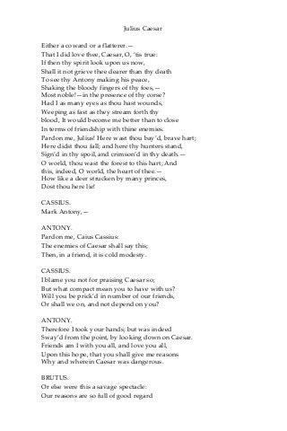 Julius Caesar
Either a coward or a flatterer.—
That I did love thee, Caesar, O, ‘tis true:
If then thy spirit look upon us now,
Shall it not grieve thee dearer than thy death
To see thy Antony making his peace,
Shaking the bloody fingers of thy foes,—
Most noble!—in the presence of thy corse?
Had I as many eyes as thou hast wounds,
Weeping as fast as they stream forth thy
blood, It would become me better than to close
In terms of friendship with thine enemies.
Pardon me, Julius! Here wast thou bay’d, brave hart;
Here didst thou fall; and here thy hunters stand,
Sign’d in thy spoil, and crimson’d in thy death.—
O world, thou wast the forest to this hart; And
this, indeed, O world, the heart of thee.—
How like a deer strucken by many princes,
Dost thou here lie!
CASSIUS.
Mark Antony,—
ANTONY.
Pardon me, Caius Cassius:
The enemies of Caesar shall say this;
Then, in a friend, it is cold modesty.
CASSIUS.
I blame you not for praising Caesar so;
But what compact mean you to have with us?
Will you be prick’d in number of our friends,
Or shall we on, and not depend on you?
ANTONY.
Therefore I took your hands; but was indeed
Sway’d from the point, by looking down on Caesar.
Friends am I with you all, and love you all,
Upon this hope, that you shall give me reasons
Why and wherein Caesar was dangerous.
BRUTUS.
Or else were this a savage spectacle:
Our reasons are so full of good regard
 